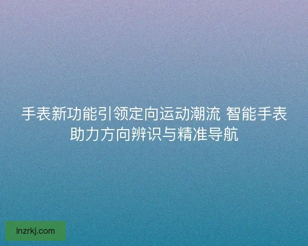 手表新功能引领定向运动潮流 智能手表助力方向辨识与精准导航