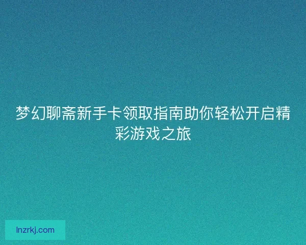 梦幻聊斋新手卡领取指南助你轻松开启精彩游戏之旅