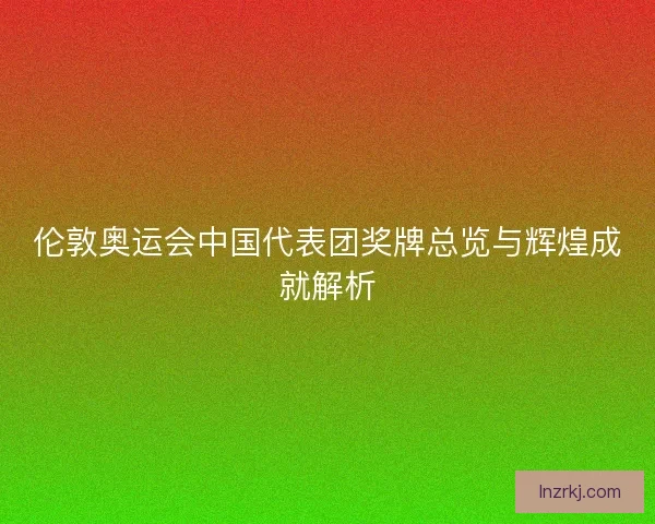 伦敦奥运会中国代表团奖牌总览与辉煌成就解析