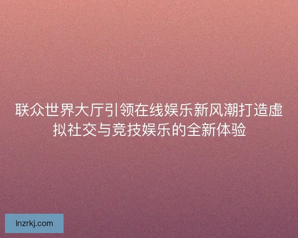 联众世界大厅引领在线娱乐新风潮打造虚拟社交与竞技娱乐的全新体验