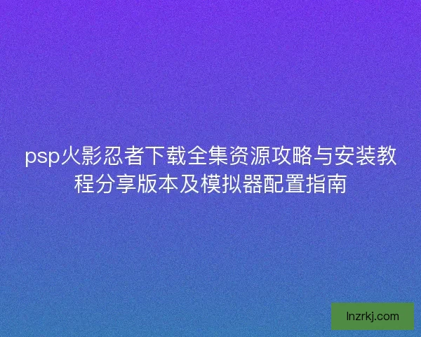 psp火影忍者下载全集资源攻略与安装教程分享版本及模拟器配置指南