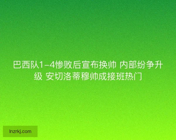 巴西队1-4惨败后宣布换帅 内部纷争升级 安切洛蒂穆帅成接班热门