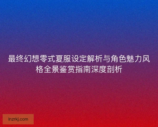 最终幻想零式夏服设定解析与角色魅力风格全景鉴赏指南深度剖析