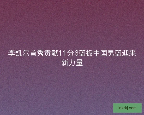 李凯尔首秀贡献11分6篮板中国男篮迎来新力量