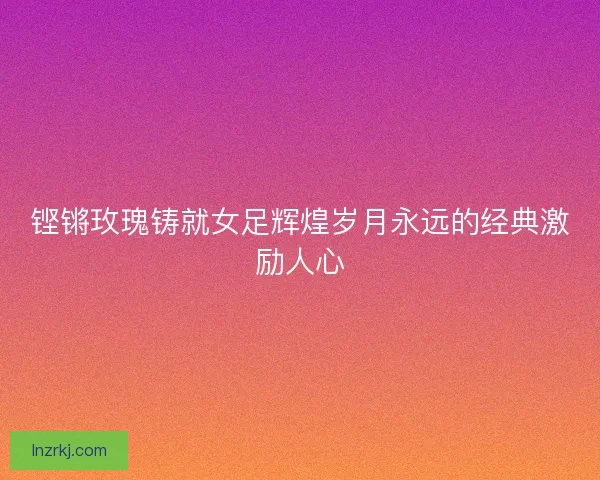 铿锵玫瑰铸就女足辉煌岁月永远的经典激励人心