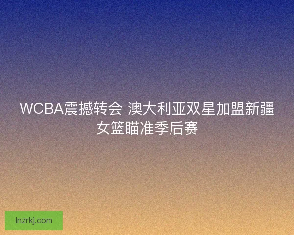 WCBA震撼转会 澳大利亚双星加盟新疆女篮瞄准季后赛
