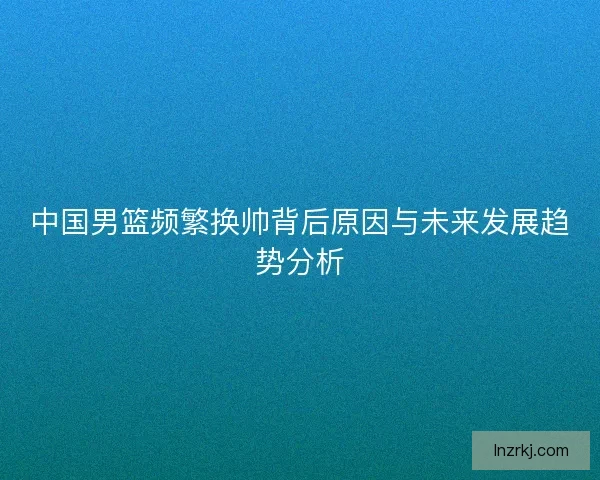 中国男篮频繁换帅背后原因与未来发展趋势分析