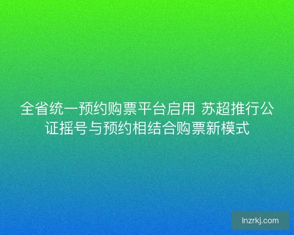 全省统一预约购票平台启用 苏超推行公证摇号与预约相结合购票新模式