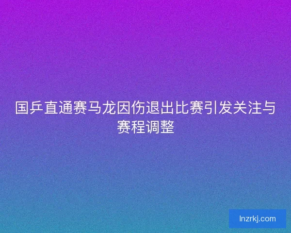 国乒直通赛马龙因伤退出比赛引发关注与赛程调整