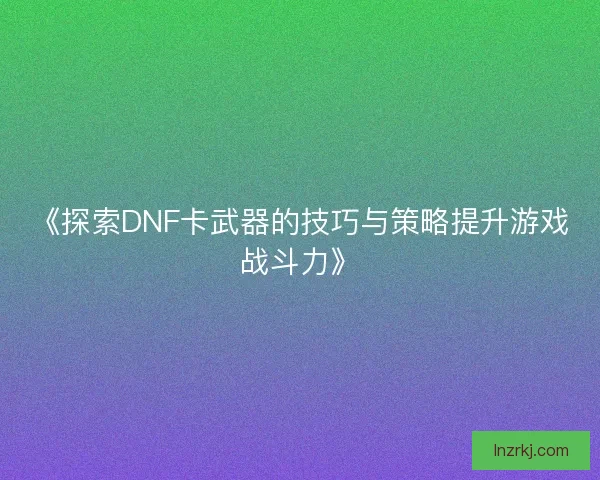 《探索DNF卡武器的技巧与策略提升游戏战斗力》