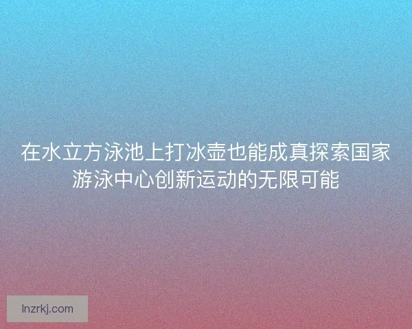在水立方泳池上打冰壶也能成真探索国家游泳中心创新运动的无限可能