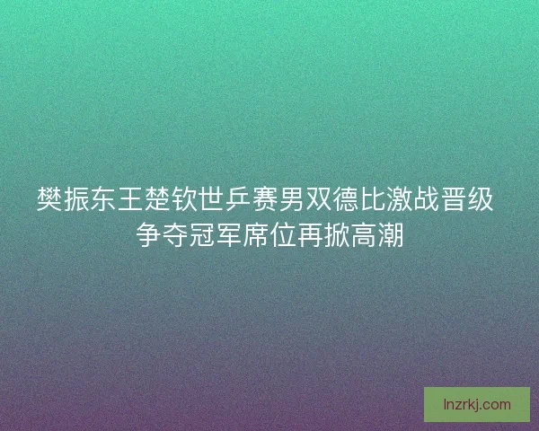 樊振东王楚钦世乒赛男双德比激战晋级 争夺冠军席位再掀高潮