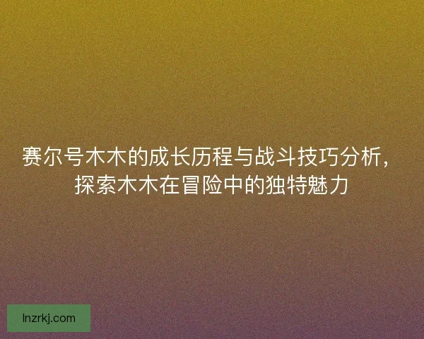 赛尔号木木的成长历程与战斗技巧分析，探索木木在冒险中的独特魅力